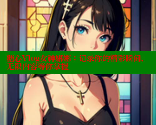 糖心Vlog女神娜娜：记录你的精彩瞬间，无限内容等你掌握