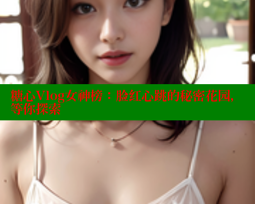 糖心Vlog女神榜：脸红心跳的秘密花园，等你探索