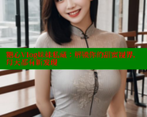 糖心Vlog妹妹私藏：解锁你的甜蜜视界，每天都有新发现