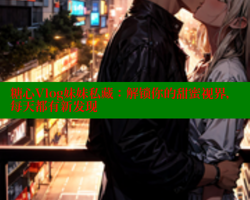 糖心Vlog妹妹私藏：解锁你的甜蜜视界，每天都有新发现