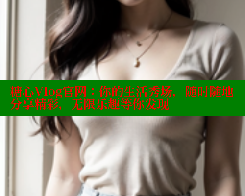 糖心Vlog官网：你的生活秀场，随时随地分享精彩，无限乐趣等你发现
