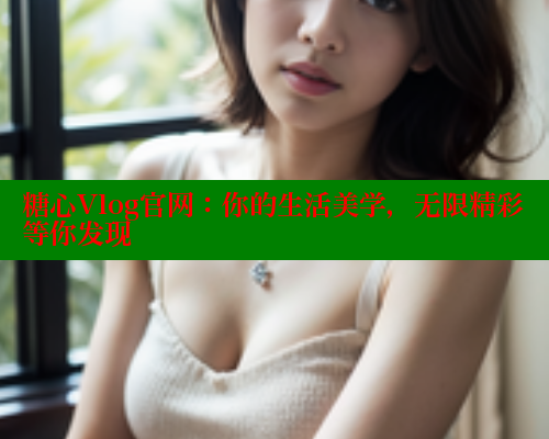 糖心Vlog官网：你的生活美学，无限精彩等你发现