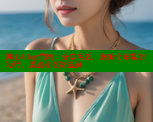 糖心Vlog官网：分享生活，邂逅全球精彩短片，追剧社交新选择