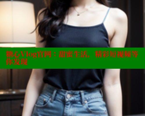 糖心Vlog官网：甜蜜生活，精彩短视频等你发现