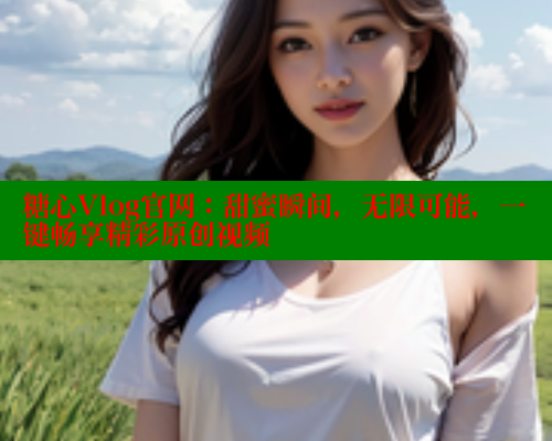 糖心Vlog官网：甜蜜瞬间，无限可能，一键畅享精彩原创视频