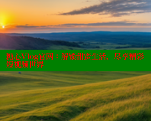 糖心Vlog官网：解锁甜蜜生活，尽享精彩短视频世界