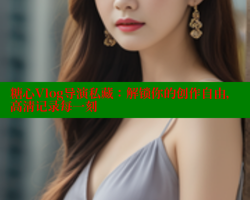 糖心Vlog导演私藏：解锁你的创作自由，高清记录每一刻