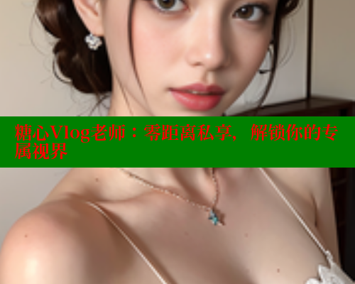 糖心Vlog老师：零距离私享，解锁你的专属视界