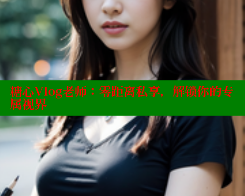 糖心Vlog老师：零距离私享，解锁你的专属视界