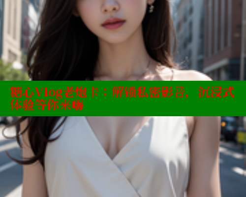 糖心Vlog老炮卡：解锁私密影音，沉浸式体验等你来嗨