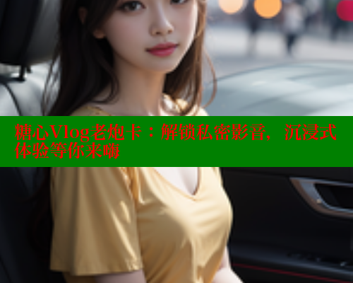 糖心Vlog老炮卡：解锁私密影音，沉浸式体验等你来嗨