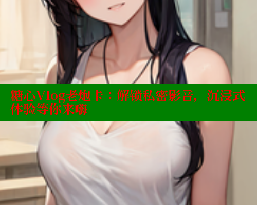 糖心Vlog老炮卡：解锁私密影音，沉浸式体验等你来嗨