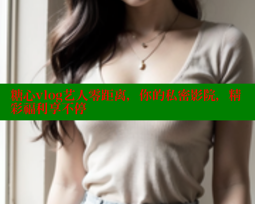 糖心vlog艺人零距离，你的私密影院，精彩福利享不停
