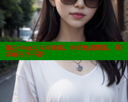 糖心vlog艺人零距离，你的私密影院，精彩福利享不停