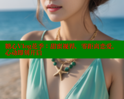 糖心Vlog花季：甜蜜视界，零距离恋爱，心动即刻开启