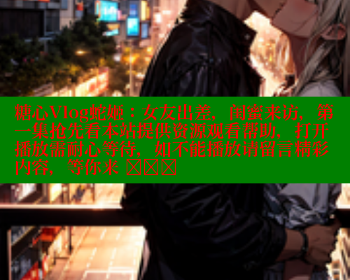 糖心Vlog蛇姬：女友出差，闺蜜来访，第一集抢先看本站提供资源观看帮助，打开播放需耐心等待，如不能播放请留言精彩内容，等你来 खोज