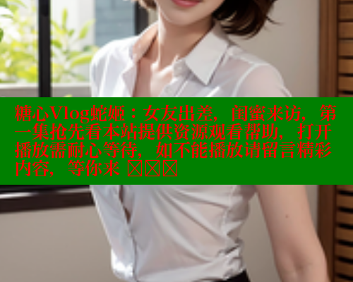 糖心Vlog蛇姬：女友出差，闺蜜来访，第一集抢先看本站提供资源观看帮助，打开播放需耐心等待，如不能播放请留言精彩内容，等你来 खोज