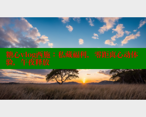 糖心vlog西施：私藏福利，零距离心动体验，午夜释放