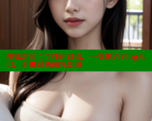 搜狐新闻：个性化订阅，一览糖心Vlog入口，手机看新闻先知道