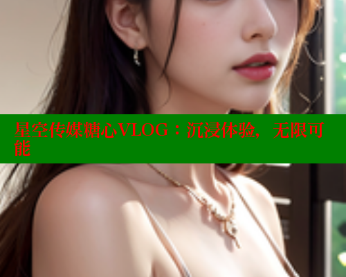 星空传媒糖心VLOG：沉浸体验，无限可能