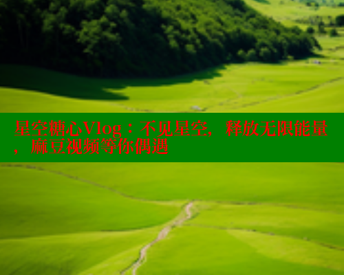星空糖心Vlog：不见星空，释放无限能量，麻豆视频等你偶遇