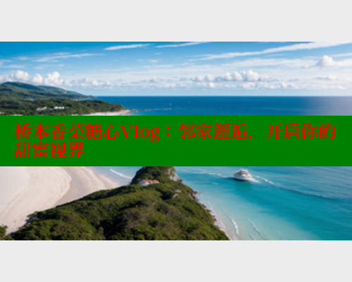 桥本香菜糖心Vlog：邻家邂逅，开启你的甜蜜视界