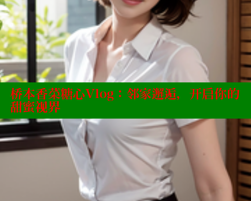 桥本香菜糖心Vlog：邻家邂逅，开启你的甜蜜视界