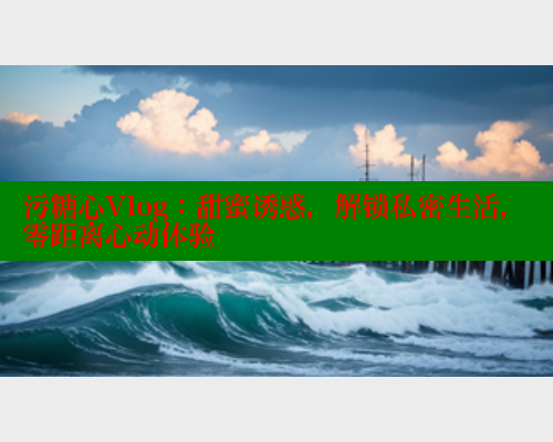 污糖心Vlog：甜蜜诱惑，解锁私密生活，零距离心动体验
