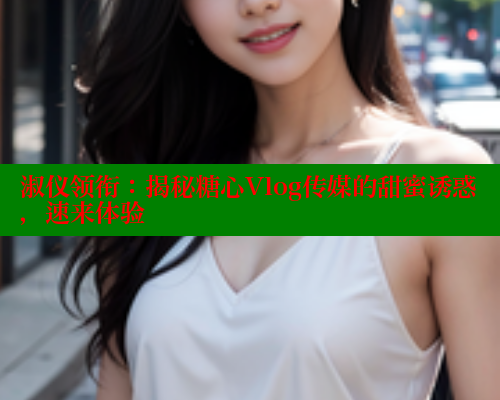 淑仪领衔：揭秘糖心Vlog传媒的甜蜜诱惑，速来体验