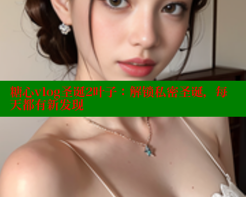 糖心vlog圣诞2叶子：解锁私密圣诞，每天都有新发现