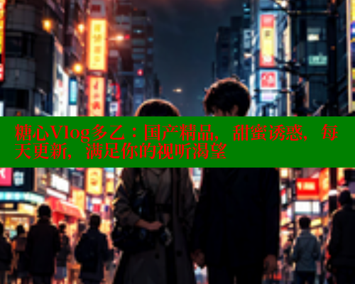 糖心Vlog多乙：国产精品，甜蜜诱惑，每天更新，满足你的视听渴望