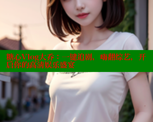 糖心Vlog大乔：一键追剧，嗨翻综艺，开启你的高清娱乐盛宴
