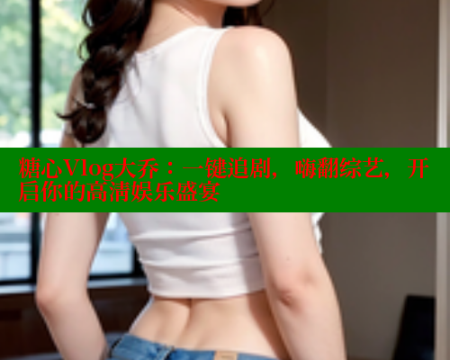 糖心Vlog大乔：一键追剧，嗨翻综艺，开启你的高清娱乐盛宴