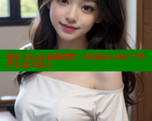 糖心Vlog女神颜值榜：谁是你心头好？新晋女优大盘点