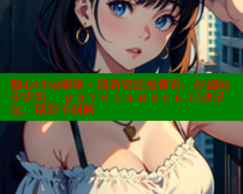 糖心vlog娜娜：最新资源免费看，好剧同步更新， автозапись 自动记忆，精彩不间断