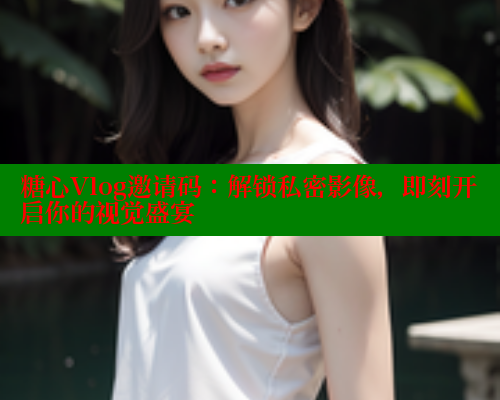 糖心Vlog邀请码：解锁私密影像，即刻开启你的视觉盛宴