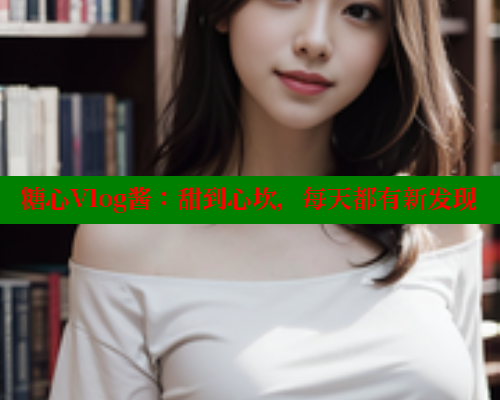 糖心Vlog酱：甜到心坎，每天都有新发现