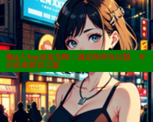 糖心Vlog金发尤物：满足你所有幻想，开启私密影音之旅