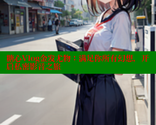 糖心Vlog金发尤物：满足你所有幻想，开启私密影音之旅