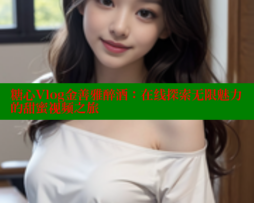 糖心Vlog金善雅醉酒：在线探索无限魅力的甜蜜视频之旅