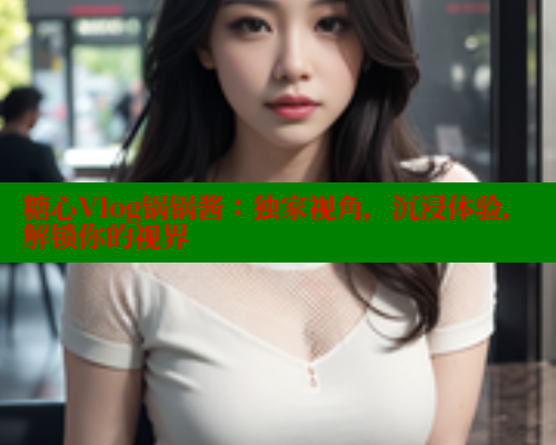 糖心Vlog锅锅酱：独家视角，沉浸体验，解锁你的视界