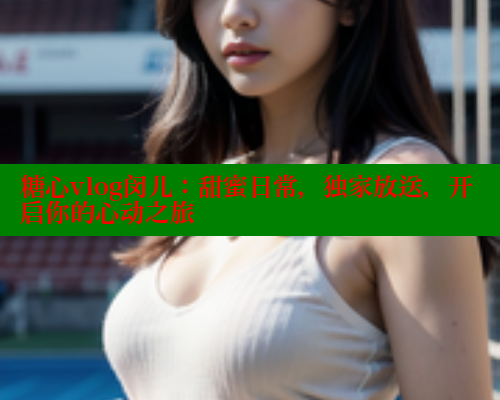 糖心vlog闵儿：甜蜜日常，独家放送，开启你的心动之旅