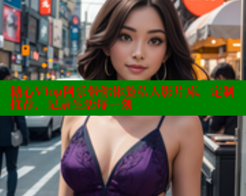 糖心Vlog阿乐带你体验私人影片库，定制推荐，记录生活每一刻