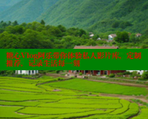 糖心Vlog阿乐带你体验私人影片库，定制推荐，记录生活每一刻