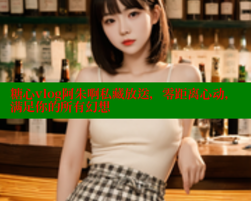 糖心vlog阿朱啊私藏放送，零距离心动，满足你的所有幻想
