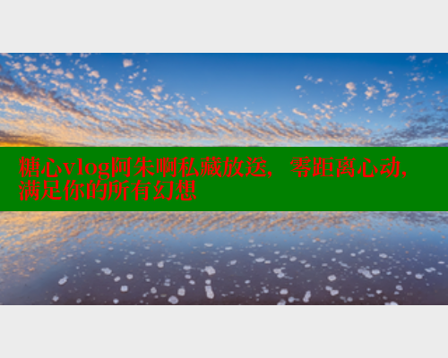 糖心vlog阿朱啊私藏放送，零距离心动，满足你的所有幻想