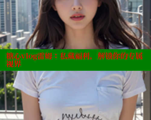 糖心vlog雷姆：私藏福利，解锁你的专属视界