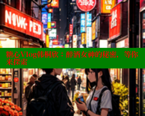 糖心Vlog韩桐欣：醉酒女神的秘密，等你来探索