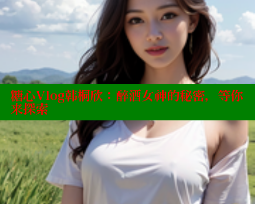 糖心Vlog韩桐欣：醉酒女神的秘密，等你来探索
