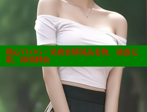 糖心VLOG：免费赏精国品老物，诱惑无限，即刻释放